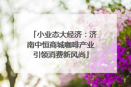 小业态大经济：济南中恒商城咖啡产业引领消费新风尚